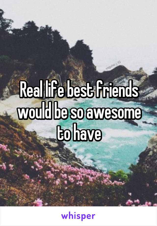 Real life best friends would be so awesome to have