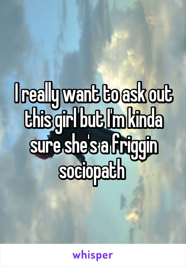 I really want to ask out this girl but I'm kinda sure she's a friggin sociopath 