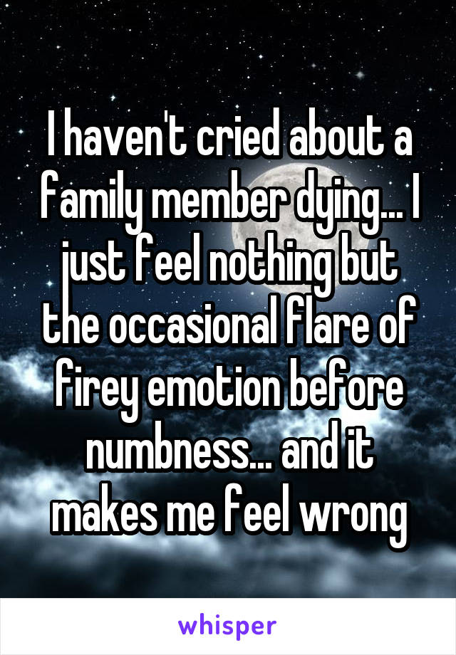 I haven't cried about a family member dying... I just feel nothing but the occasional flare of firey emotion before numbness... and it makes me feel wrong