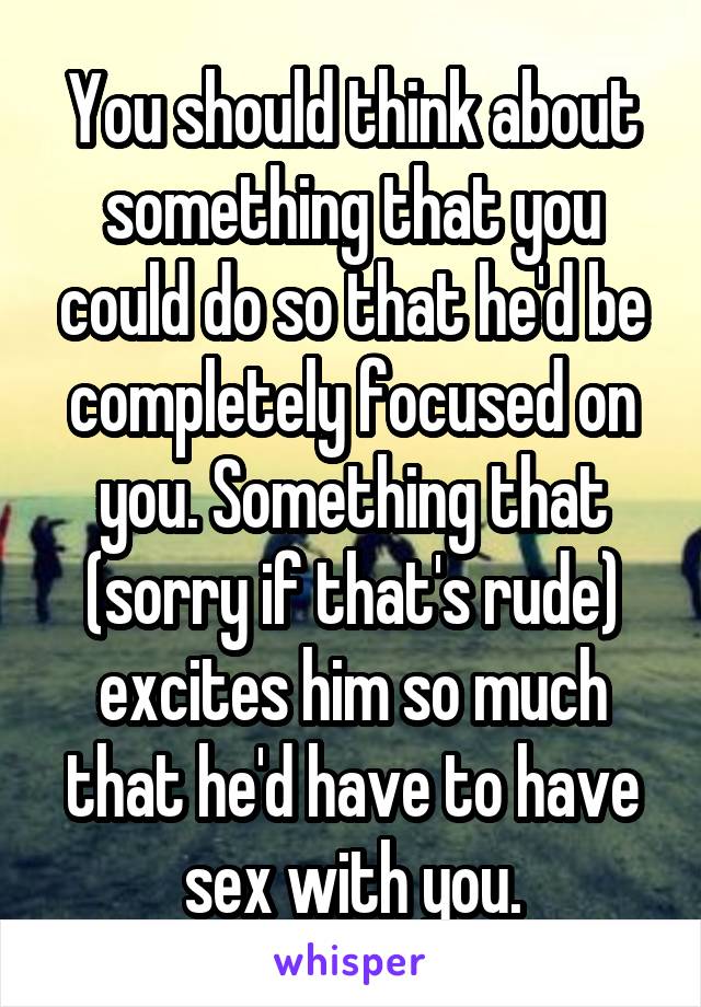 You should think about something that you could do so that he'd be completely focused on you. Something that (sorry if that's rude) excites him so much that he'd have to have sex with you.