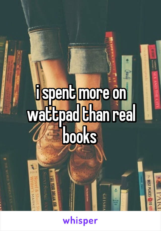 i spent more on wattpad than real books 