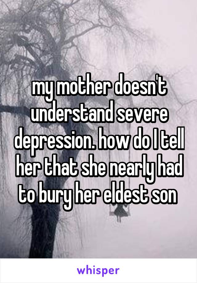 my mother doesn't understand severe depression. how do I tell her that she nearly had to bury her eldest son 