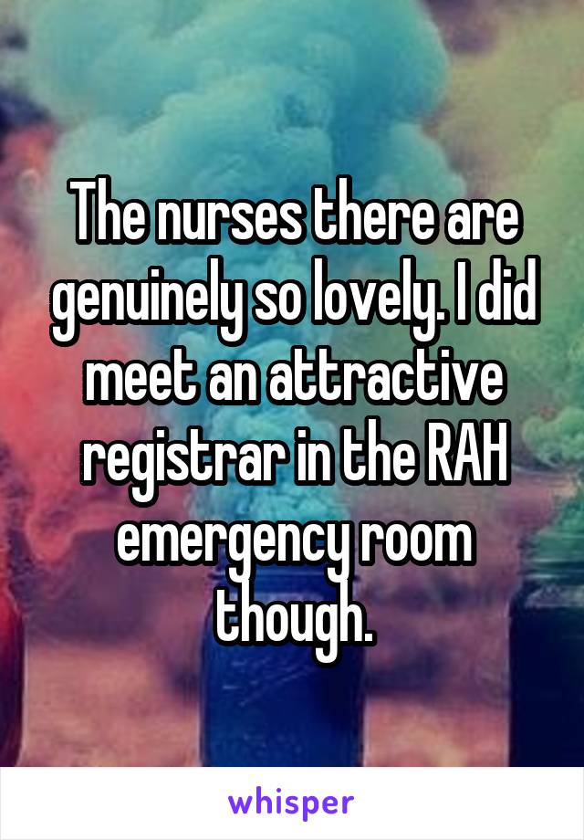 The nurses there are genuinely so lovely. I did meet an attractive registrar in the RAH emergency room though.