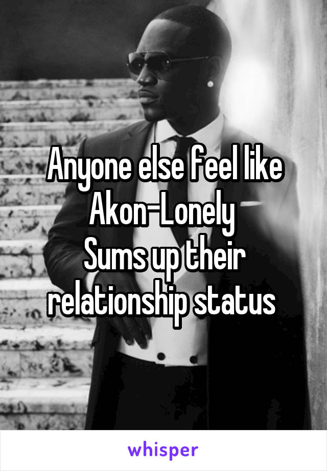 Anyone else feel like Akon-Lonely 
Sums up their relationship status 