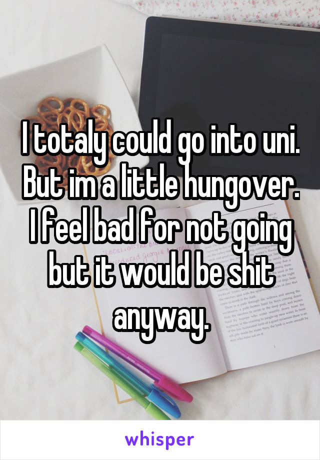 I totaly could go into uni. But im a little hungover. I feel bad for not going but it would be shit anyway.