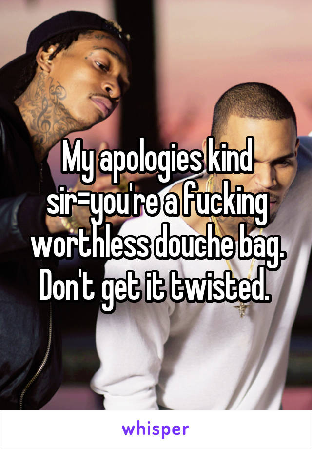 My apologies kind sir=you're a fucking worthless douche bag. Don't get it twisted. 