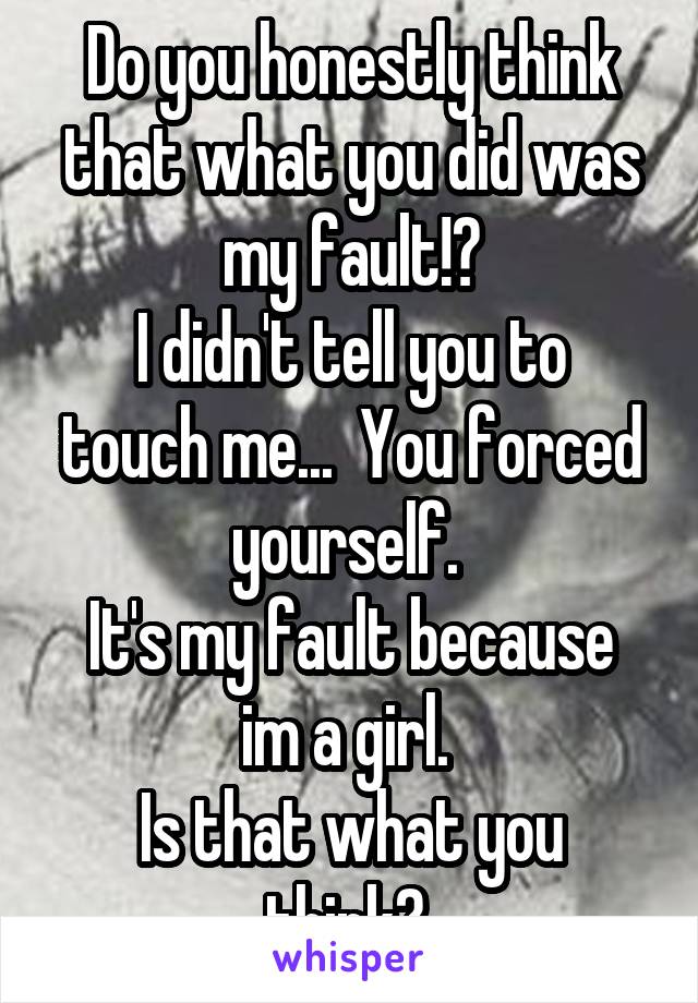 Do you honestly think that what you did was my fault!?
I didn't tell you to touch me...  You forced yourself. 
It's my fault because im a girl. 
Is that what you think? 