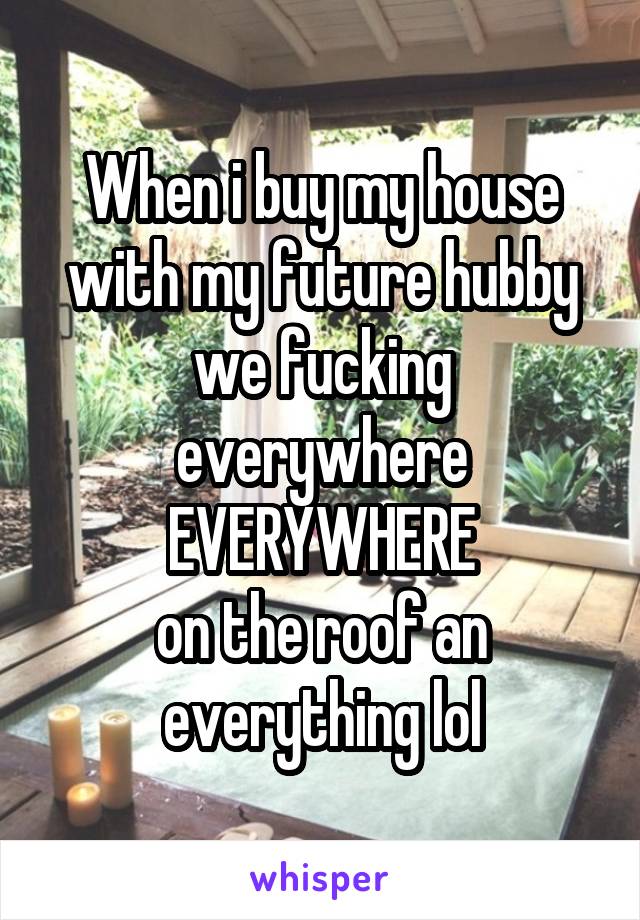 When i buy my house with my future hubby we fucking everywhere
EVERYWHERE
on the roof an everything lol