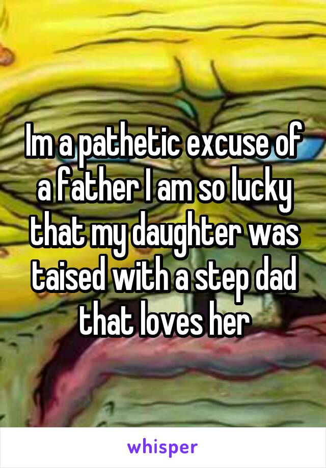 Im a pathetic excuse of a father I am so lucky that my daughter was taised with a step dad that loves her