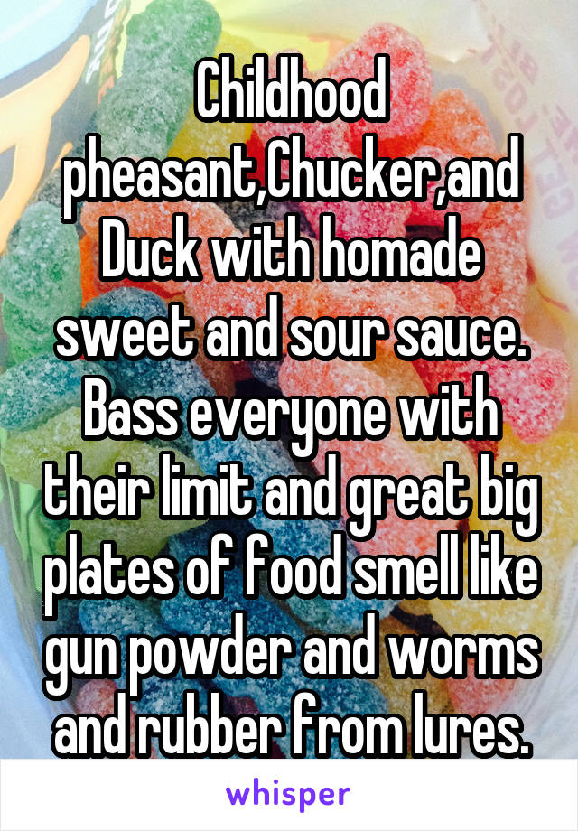 Childhood pheasant,Chucker,and Duck with homade sweet and sour sauce. Bass everyone with their limit and great big plates of food smell like gun powder and worms and rubber from lures.