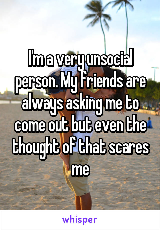 I'm a very unsocial person. My friends are always asking me to come out but even the thought of that scares me