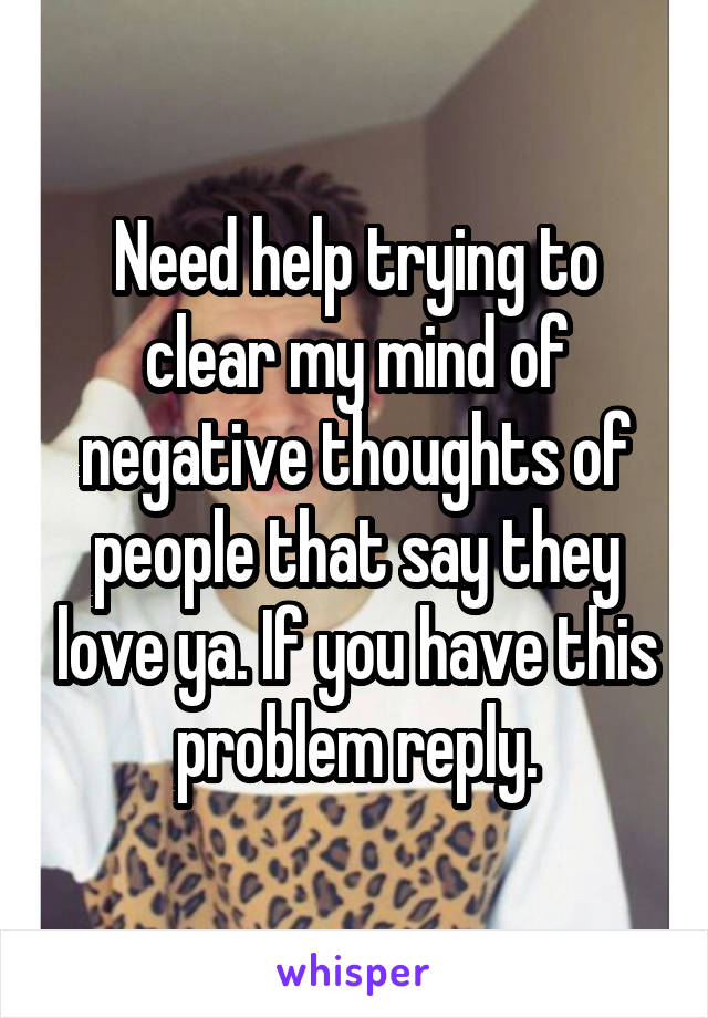 Need help trying to clear my mind of negative thoughts of people that say they love ya. If you have this problem reply.