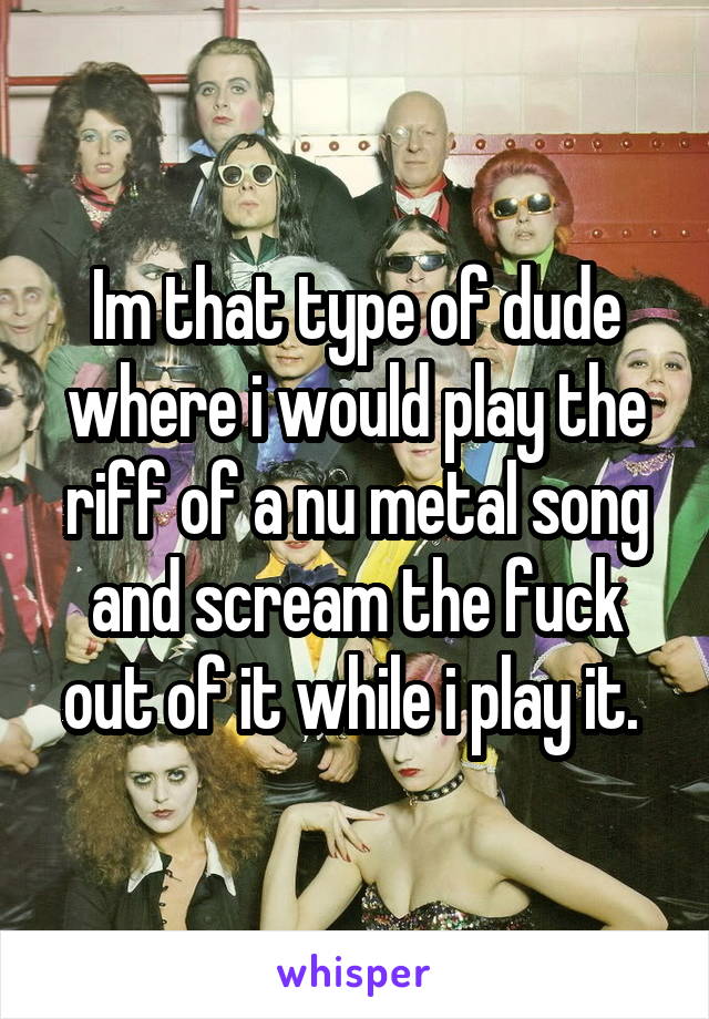 Im that type of dude where i would play the riff of a nu metal song and scream the fuck out of it while i play it. 