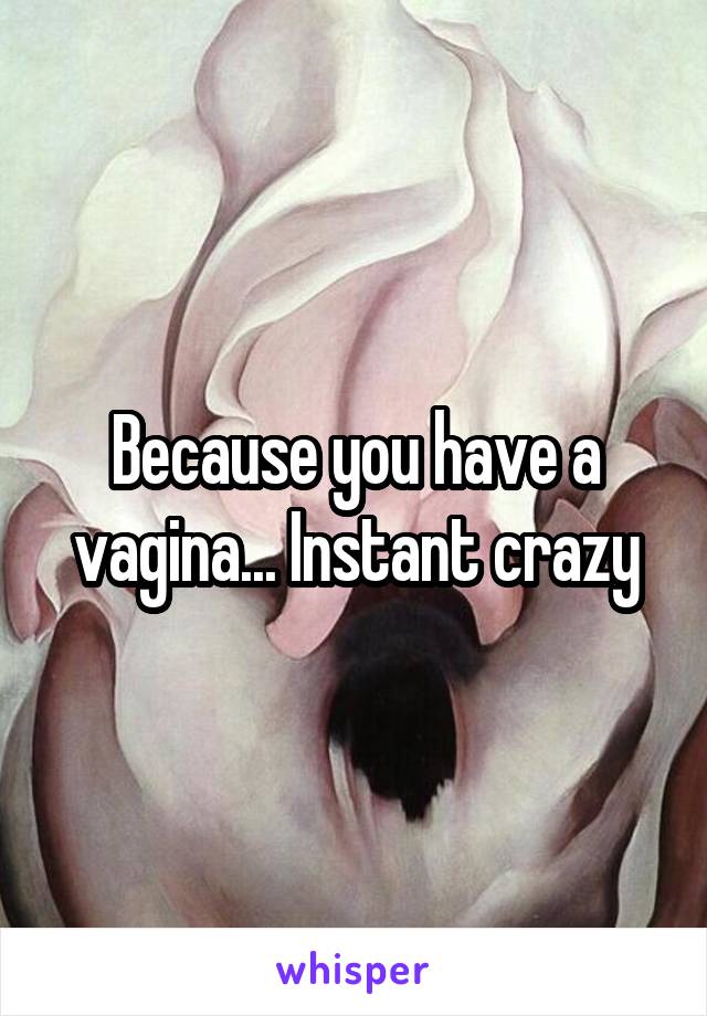 Because you have a vagina... Instant crazy