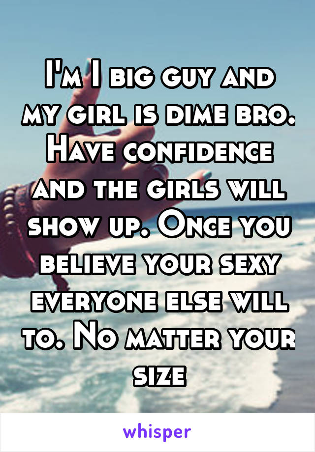 I'm I big guy and my girl is dime bro. Have confidence and the girls will show up. Once you believe your sexy everyone else will to. No matter your size