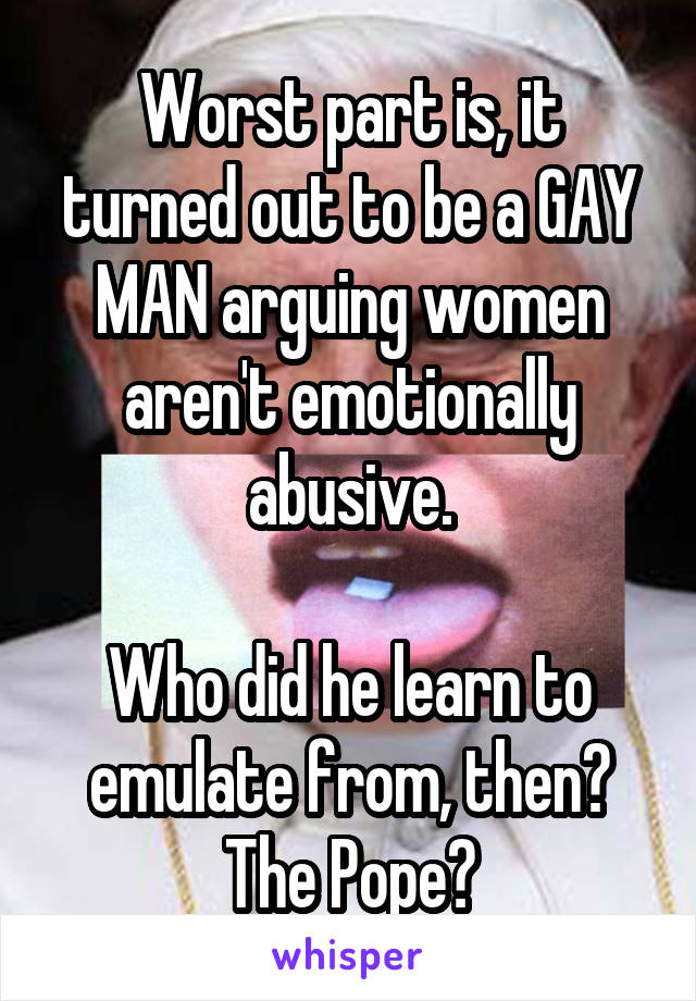 Worst part is, it turned out to be a GAY MAN arguing women aren't emotionally abusive.

Who did he learn to emulate from, then?
The Pope?