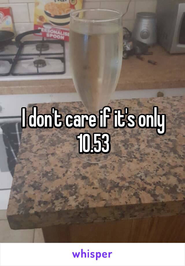 I don't care if it's only 10.53