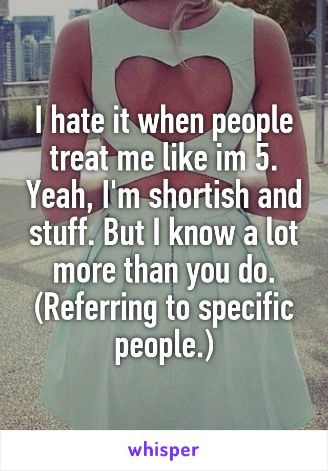 I hate it when people treat me like im 5. Yeah, I'm shortish and stuff. But I know a lot more than you do. (Referring to specific people.)