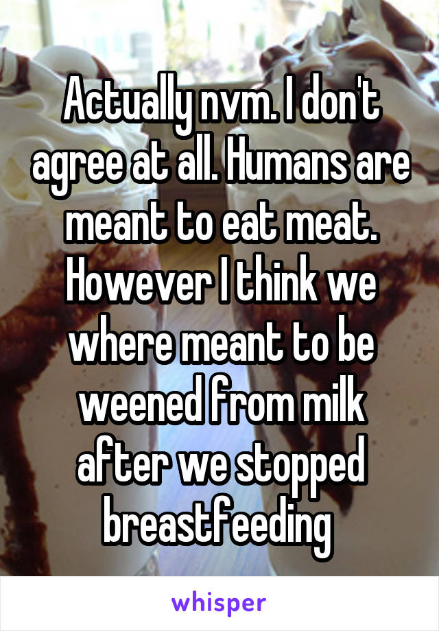 Actually nvm. I don't agree at all. Humans are meant to eat meat. However I think we where meant to be weened from milk after we stopped breastfeeding 
