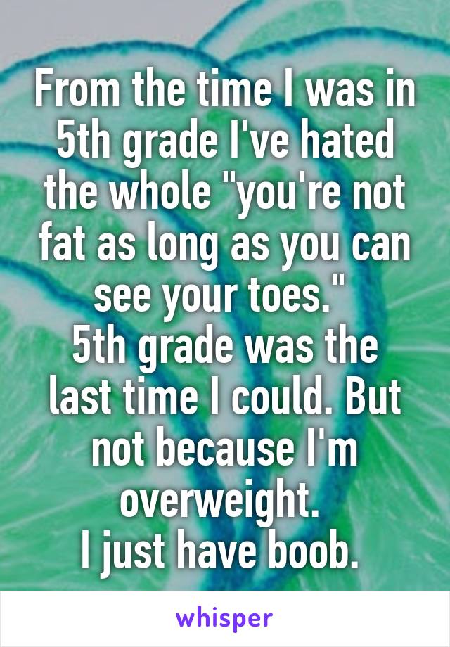 From the time I was in 5th grade I've hated the whole "you're not fat as long as you can see your toes." 
5th grade was the last time I could. But not because I'm overweight. 
I just have boob. 