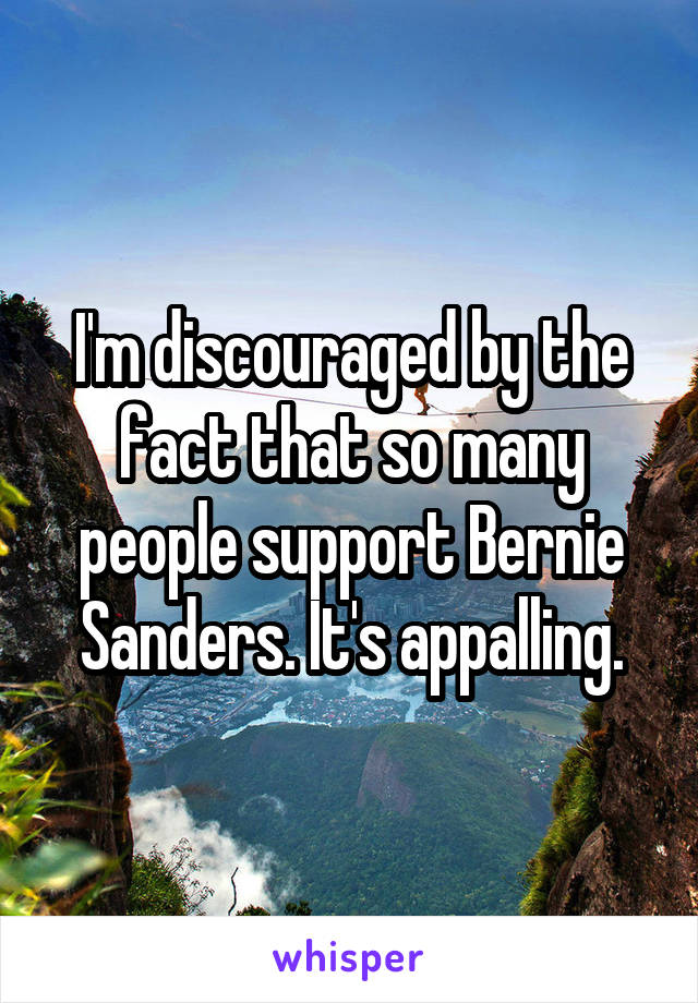 I'm discouraged by the fact that so many people support Bernie Sanders. It's appalling.