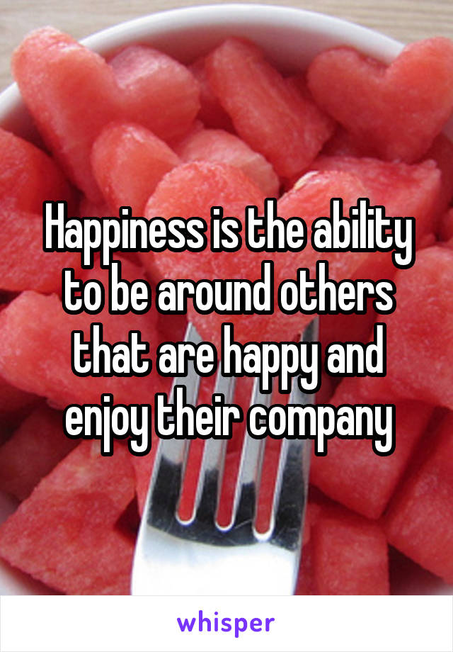 Happiness is the ability to be around others that are happy and enjoy their company