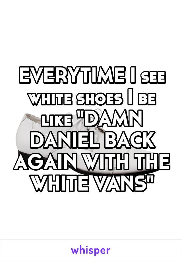 EVERYTIME I see white shoes I be like "DAMN DANIEL BACK AGAIN WITH THE WHITE VANS"