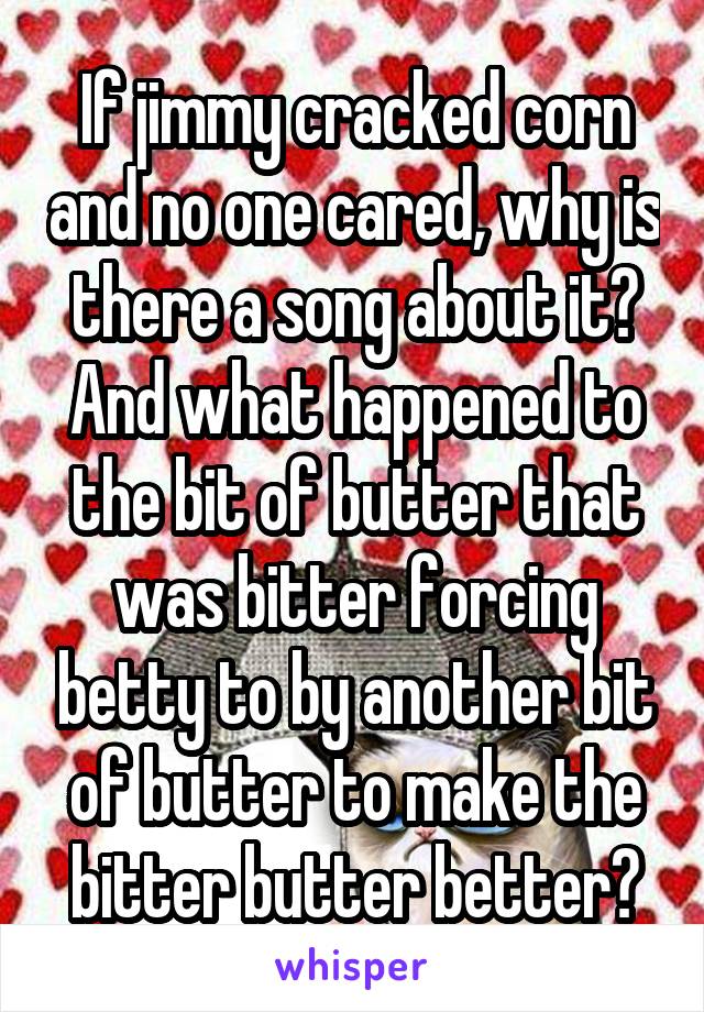 If jimmy cracked corn and no one cared, why is there a song about it?
And what happened to the bit of butter that was bitter forcing betty to by another bit of butter to make the bitter butter better?