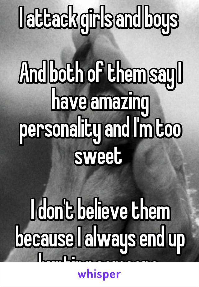 I attack girls and boys 

And both of them say I have amazing personality and I'm too sweet 

I don't believe them because I always end up hurting someone 