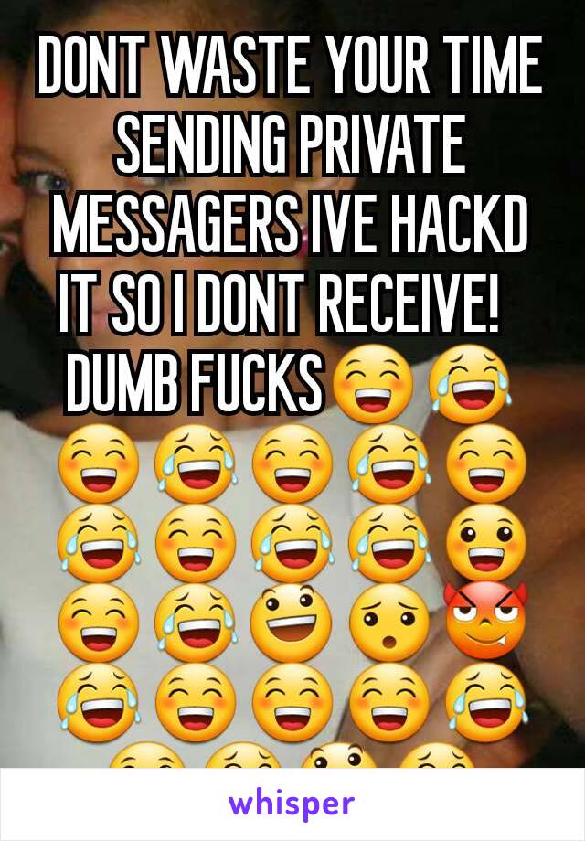 DONT WASTE YOUR TIME SENDING PRIVATE MESSAGERS IVE HACKD IT SO I DONT RECEIVE!  
DUMB FUCKS😁😂😁😂😁😂😁😂😁😂😂😀😁😂😃😯😈😂😁😁😁😂😀😂😃😂