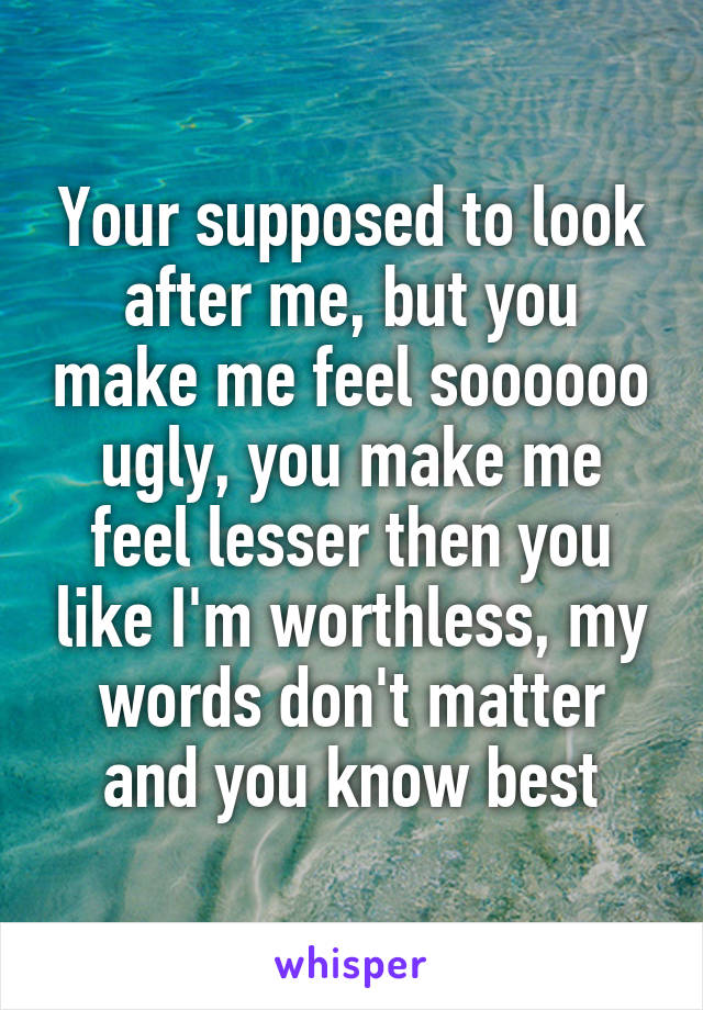 Your supposed to look after me, but you make me feel soooooo ugly, you make me feel lesser then you like I'm worthless, my words don't matter and you know best