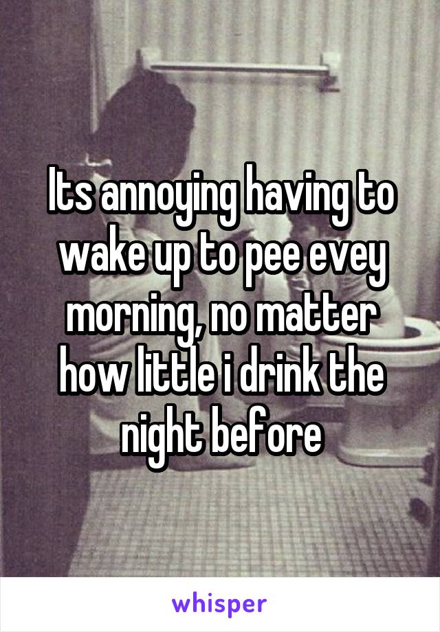 Its annoying having to wake up to pee evey morning, no matter how little i drink the night before