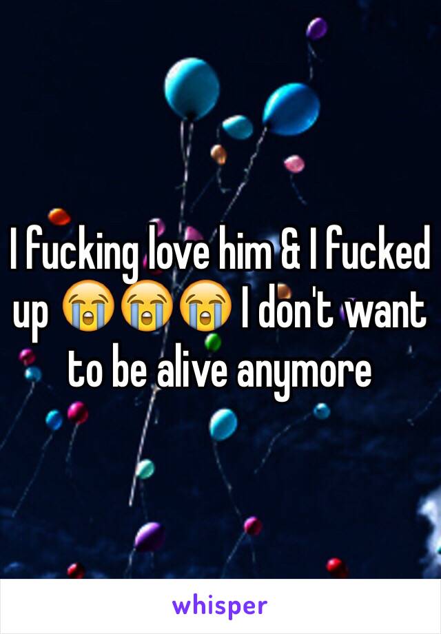 I fucking love him & I fucked up 😭😭😭 I don't want to be alive anymore