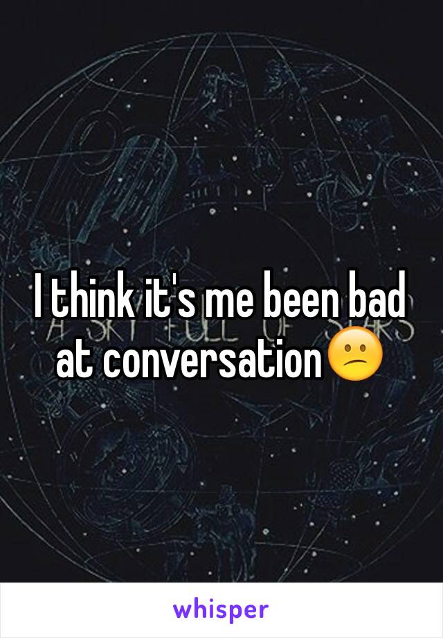 I think it's me been bad at conversation😕