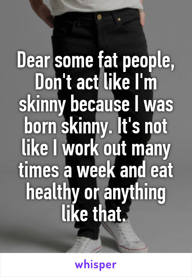 Dear some fat people,
Don't act like I'm skinny because I was born skinny. It's not like I work out many times a week and eat healthy or anything like that. 