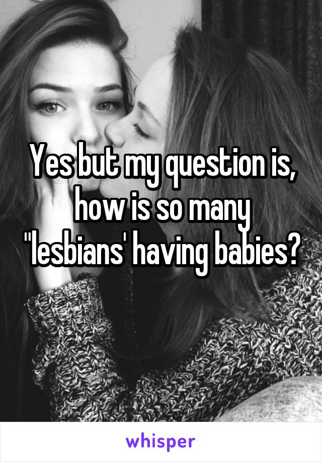 Yes but my question is, how is so many "lesbians' having babies? 