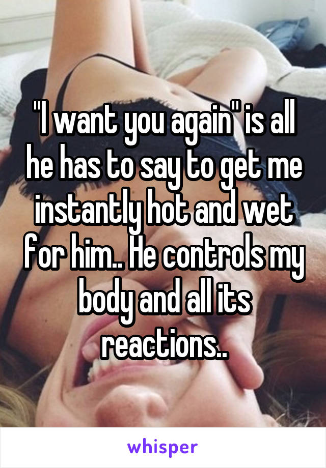 "I want you again" is all he has to say to get me instantly hot and wet for him.. He controls my body and all its reactions..