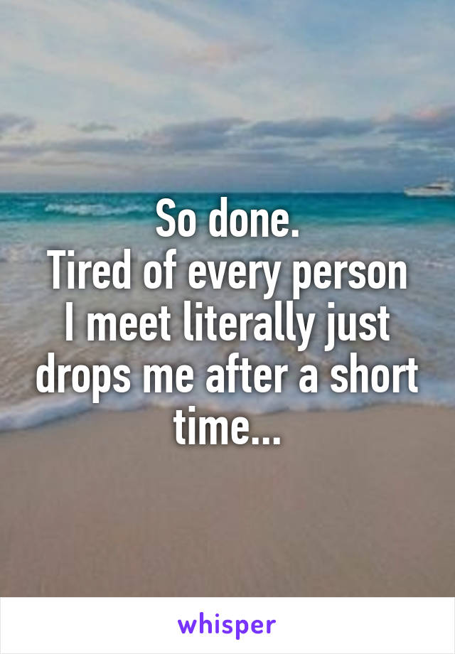 So done.
Tired of every person I meet literally just drops me after a short time...