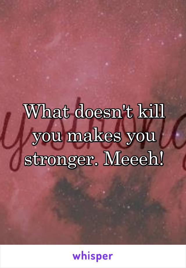 What doesn't kill you makes you stronger. Meeeh!