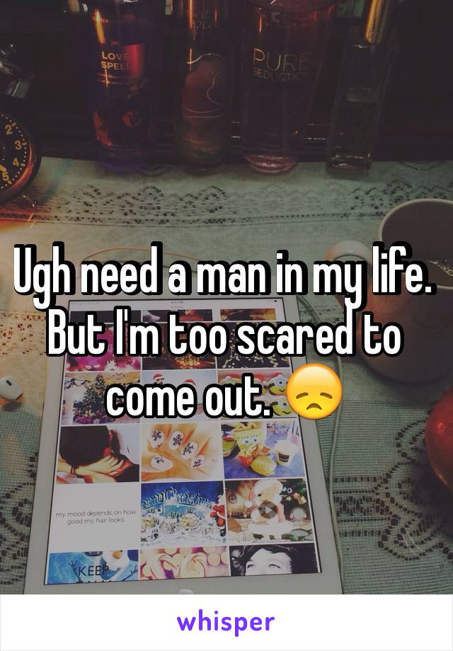 Ugh need a man in my life.  But I'm too scared to come out. 😞