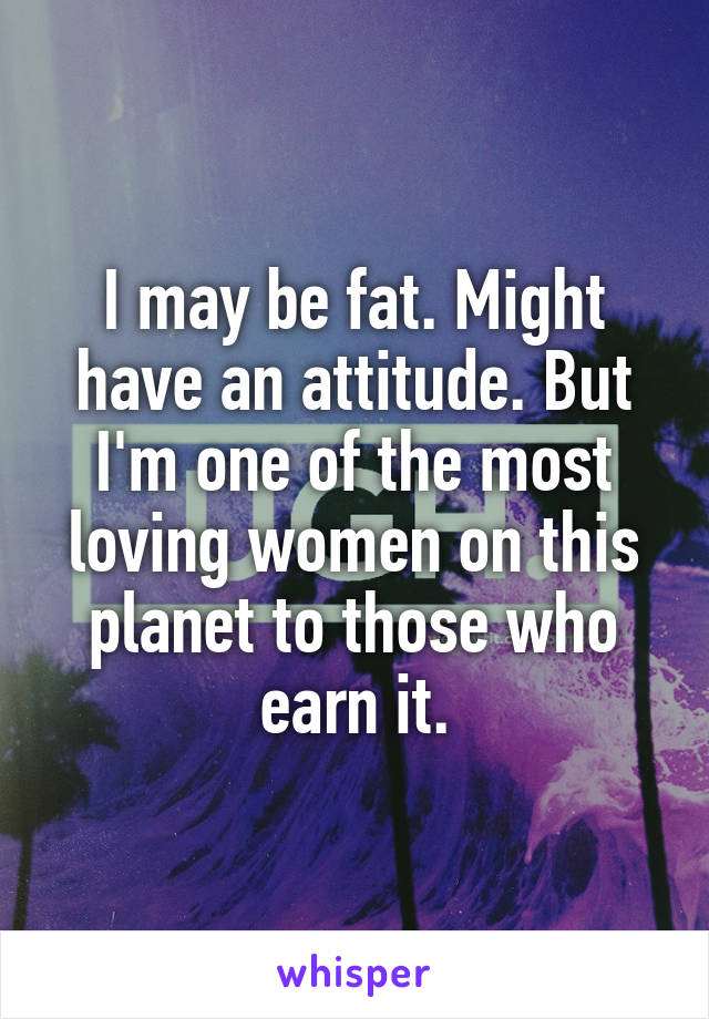 I may be fat. Might have an attitude. But I'm one of the most loving women on this planet to those who earn it.