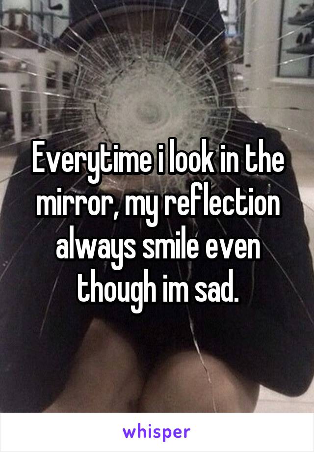 Everytime i look in the mirror, my reflection always smile even though im sad.