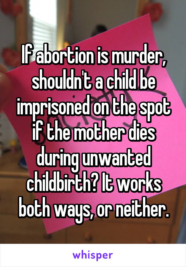 If abortion is murder, shouldn't a child be imprisoned on the spot if the mother dies during unwanted childbirth? It works both ways, or neither.