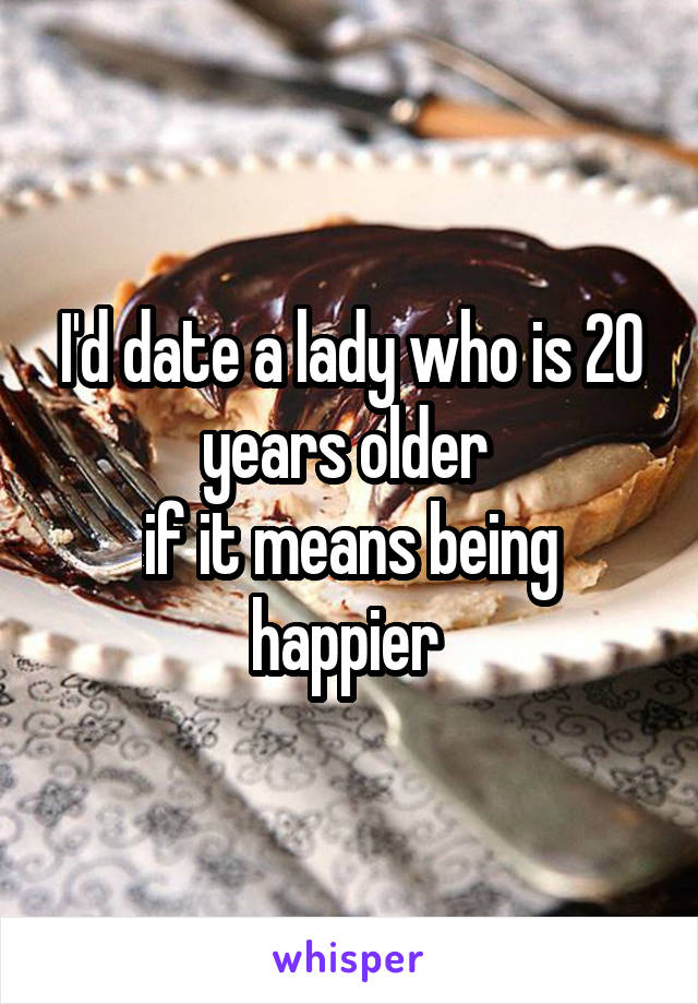 I'd date a lady who is 20 years older 
if it means being happier 