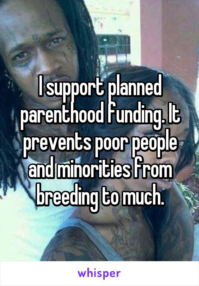 I support planned parenthood funding. It prevents poor people and minorities from breeding to much.