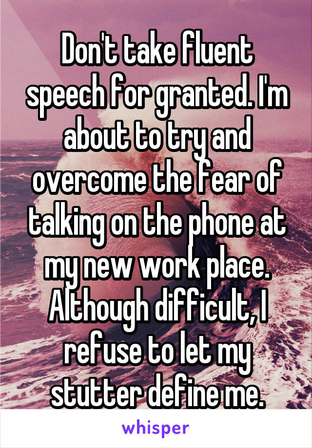 Don't take fluent speech for granted. I'm about to try and overcome the fear of talking on the phone at my new work place. Although difficult, I refuse to let my stutter define me.