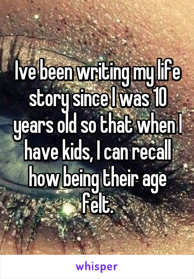 Ive been writing my life story since I was 10 years old so that when I have kids, I can recall how being their age felt.