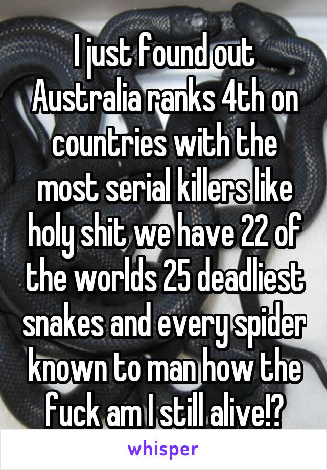 I just found out Australia ranks 4th on countries with the most serial killers like holy shit we have 22 of the worlds 25 deadliest snakes and every spider known to man how the fuck am I still alive!?