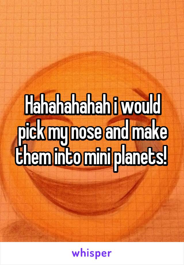 Hahahahahah i would pick my nose and make them into mini planets! 