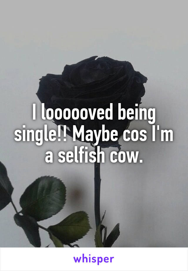 I loooooved being single!! Maybe cos I'm a selfish cow.